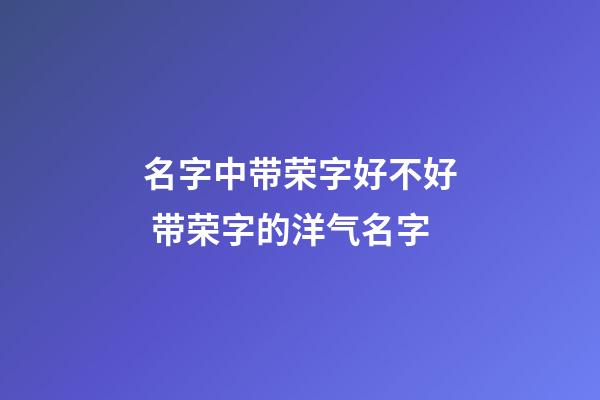 名字中带荣字好不好 带荣字的洋气名字